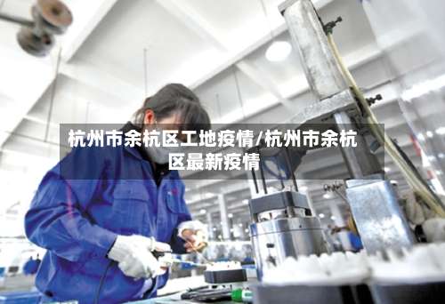 杭州市余杭区工地疫情/杭州市余杭区最新疫情-第1张图片