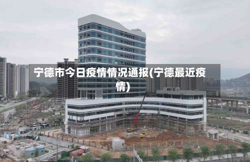 宁德市今日疫情情况通报(宁德最近疫情)-第1张图片