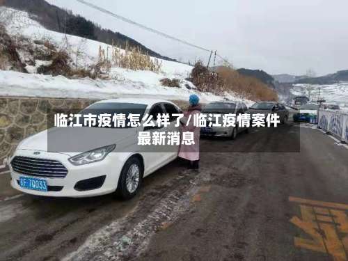 临江市疫情怎么样了/临江疫情案件最新消息-第1张图片
