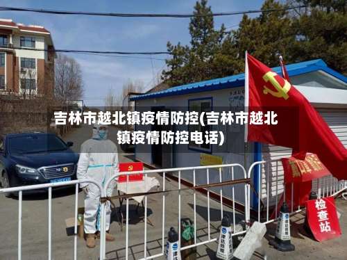 吉林市越北镇疫情防控(吉林市越北镇疫情防控电话)-第3张图片