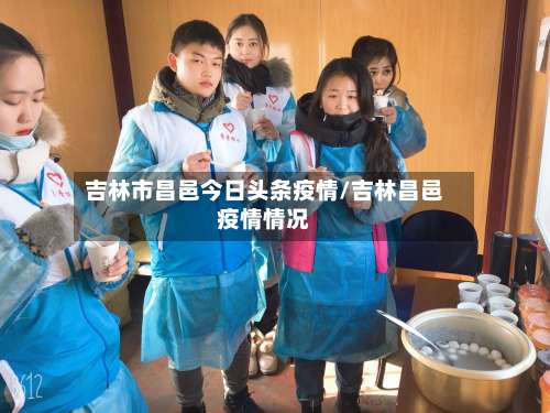 吉林市昌邑今日头条疫情/吉林昌邑疫情情况-第3张图片