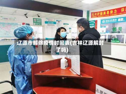 辽源市解除疫情时间表(吉林辽源解封了吗)-第1张图片