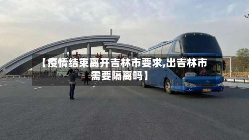 【疫情结束离开吉林市要求,出吉林市需要隔离吗】-第1张图片