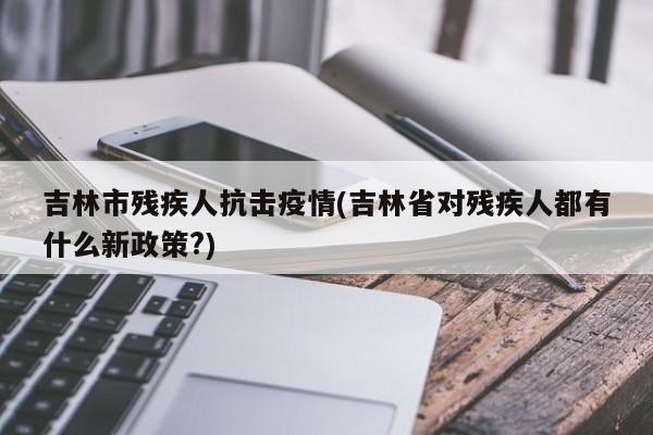 吉林市残疾人抗击疫情(吉林省对残疾人都有什么新政策?)